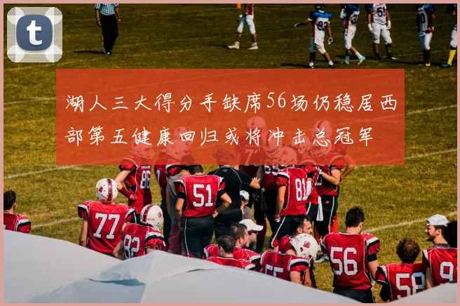 湖人三大得分手缺席56场仍稳居西部第五健康回归或将冲击总冠军