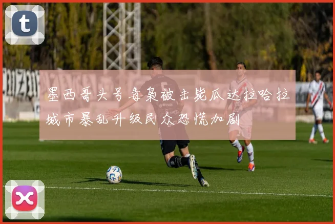 墨西哥头号毒枭被击毙瓜达拉哈拉城市暴乱升级民众恐慌加剧