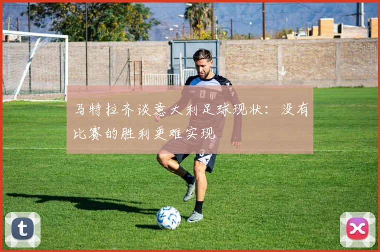 马特拉齐谈意大利足球现状：没有比赛的胜利更难实现