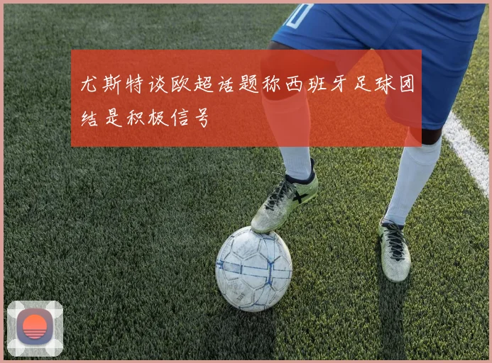 尤斯特谈欧超话题称西班牙足球团结是积极信号