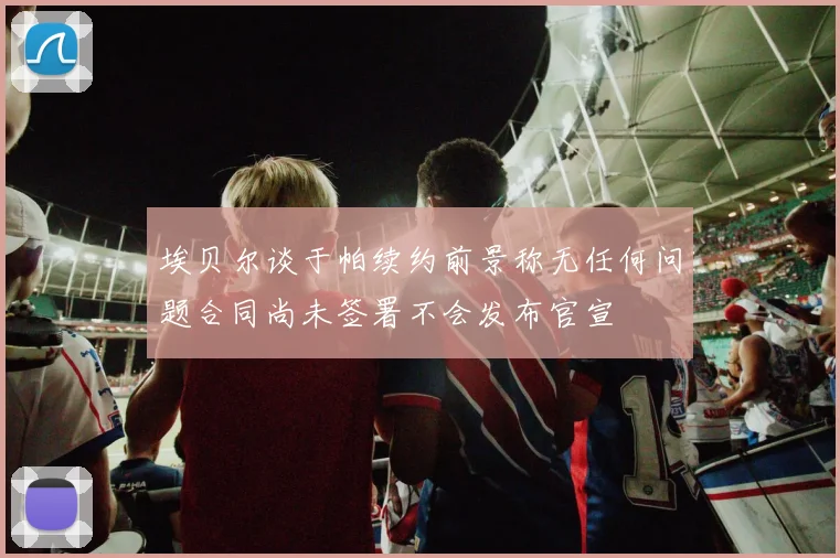 埃贝尔谈于帕续约前景称无任何问题合同尚未签署不会发布官宣