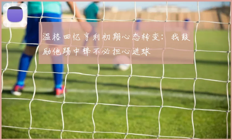 温格回忆亨利初期心态转变：我鼓励他踢中锋不必担心进球