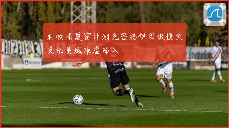 利物浦夏窗计划免签格伊因傲慢失良机曼城乘虚而入