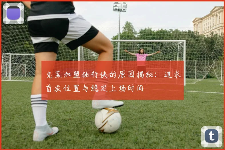 克莱加盟独行侠的原因揭秘：追求首发位置与稳定上场时间