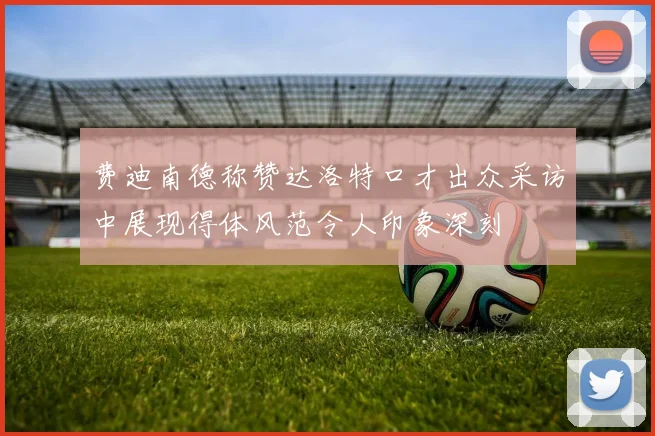 费迪南德称赞达洛特口才出众采访中展现得体风范令人印象深刻