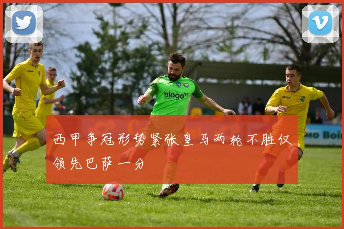 西甲争冠形势紧张皇马两轮不胜仅领先巴萨一分