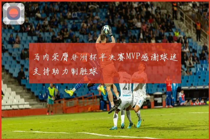 马内荣膺非洲杯半决赛MVP感谢球迷支持助力制胜球