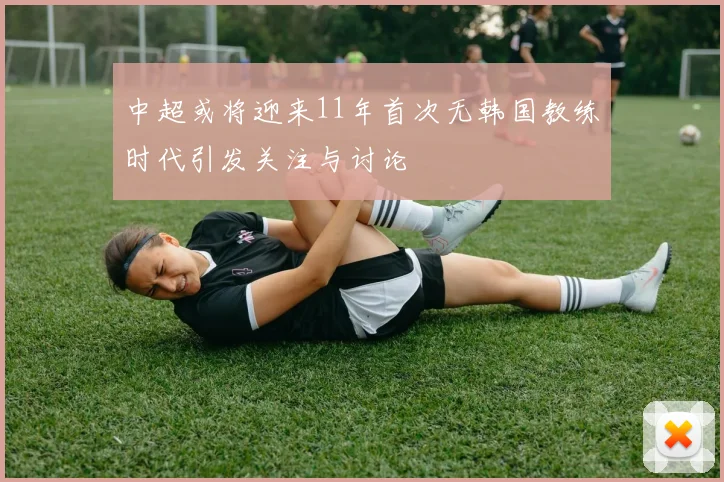 中超或将迎来11年首次无韩国教练时代引发关注与讨论