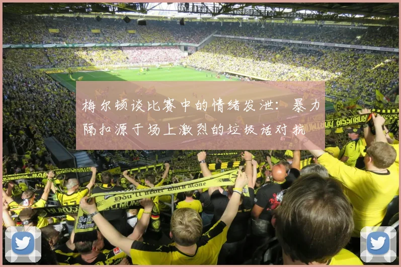 梅尔顿谈比赛中的情绪发泄：暴力隔扣源于场上激烈的垃圾话对抗