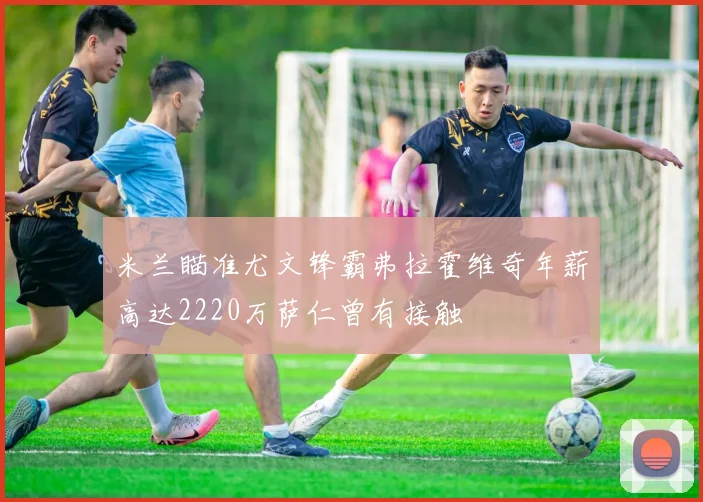 米兰瞄准尤文锋霸弗拉霍维奇年薪高达2220万萨仁曾有接触