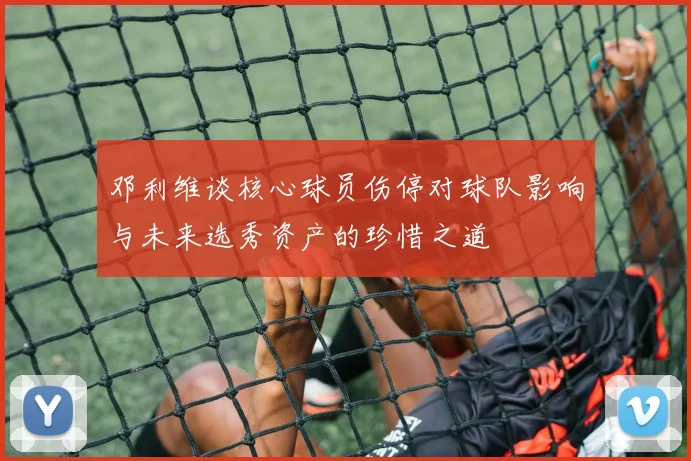 邓利维谈核心球员伤停对球队影响与未来选秀资产的珍惜之道