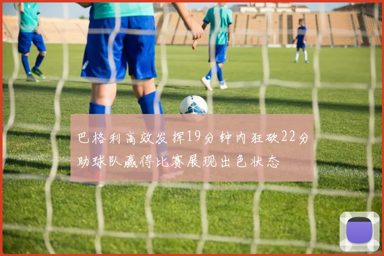 巴格利高效发挥19分钟内狂砍22分助球队赢得比赛展现出色状态