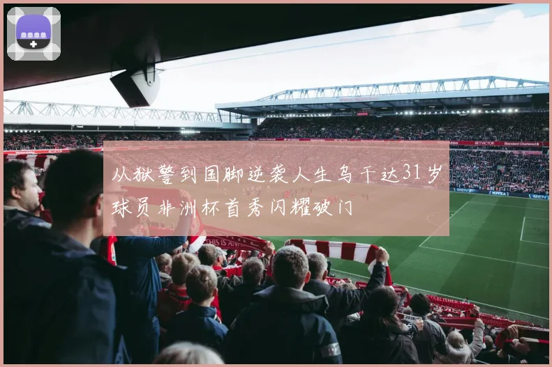 从狱警到国脚逆袭人生乌干达31岁球员非洲杯首秀闪耀破门