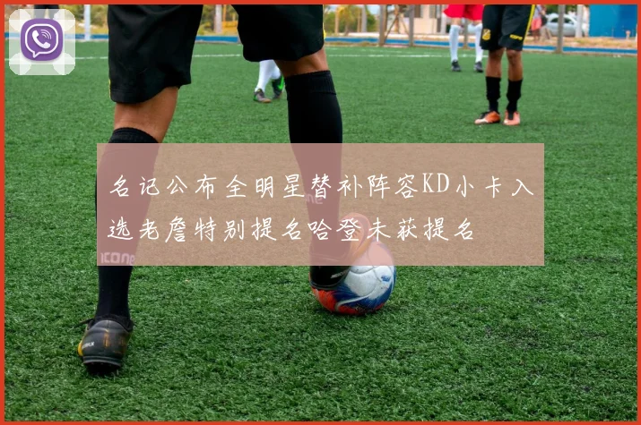 名记公布全明星替补阵容KD小卡入选老詹特别提名哈登未获提名
