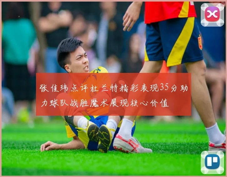 张佳玮点评杜兰特精彩表现35分助力球队战胜魔术展现核心价值