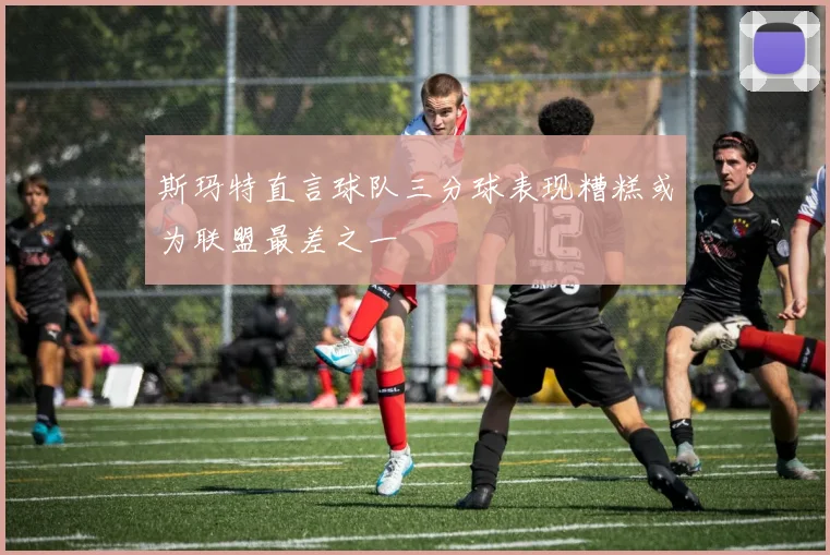 斯玛特直言球队三分球表现糟糕或为联盟最差之一