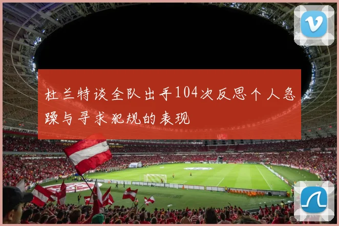 杜兰特谈全队出手104次反思个人急躁与寻求犯规的表现