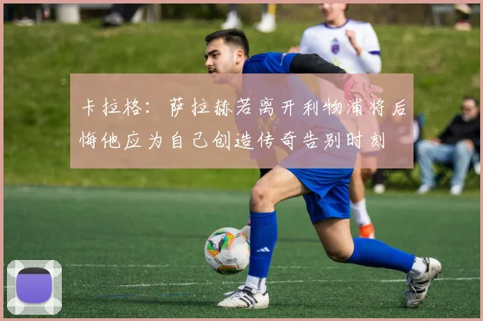 卡拉格：萨拉赫若离开利物浦将后悔他应为自己创造传奇告别时刻